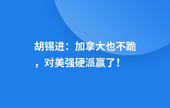 胡锡进：加拿大也不跪，对美强硬派赢了！
