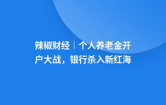 辣椒财经｜个人养老金开户大战，银行杀入新红海