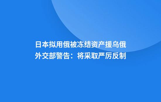 日本拟用俄被冻结资产援乌俄外交部警告：将采取严厉反制
