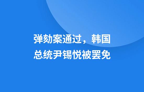 弹劾案通过，韩国总统尹锡悦被罢免