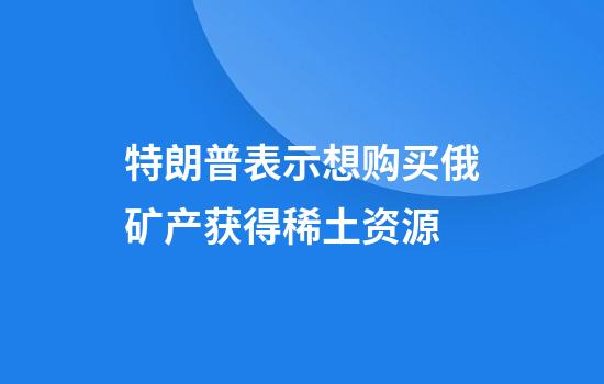 特朗普表示想购买俄矿产获得稀土资源