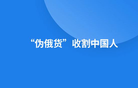 “伪俄货”收割中国人