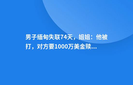 男子缅甸失联74天，姐姐：他被打，对方要1000万美金赎人