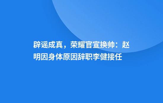 辟谣成真，荣耀官宣换帅：赵明因身体原因辞职李健接任