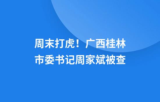 周末打虎！广西桂林市委书记周家斌被查