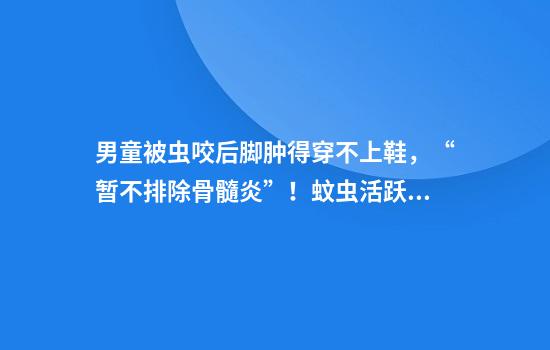 男童被虫咬后脚肿得穿不上鞋，“暂不排除骨髓炎”！蚊虫活跃期应注意这些
