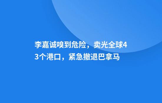 李嘉诚嗅到危险，卖光全球43个港口，紧急撤退巴拿马