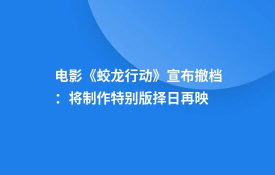 电影《蛟龙行动》宣布撤档：将制作特别版择日再映
