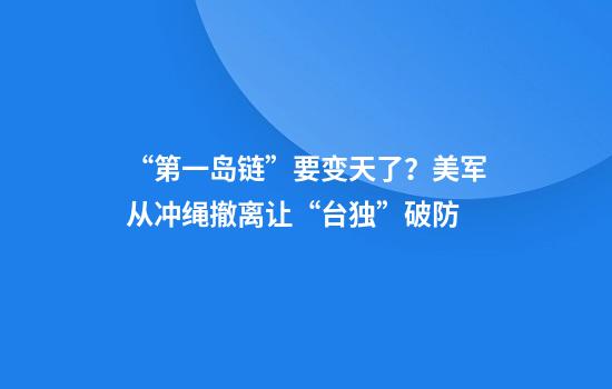 “第一岛链”要变天了？美军从冲绳撤离让“台独”破防