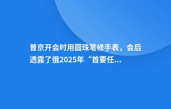 普京开会时用圆珠笔修手表，会后透露了俄2025年“首要任务”