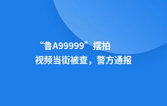 “鲁A99999”摆拍视频当街被查，警方通报