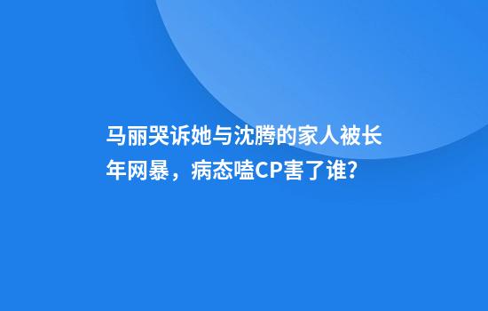 马丽哭诉她与沈腾的家人被长年网暴，病态嗑CP害了谁？