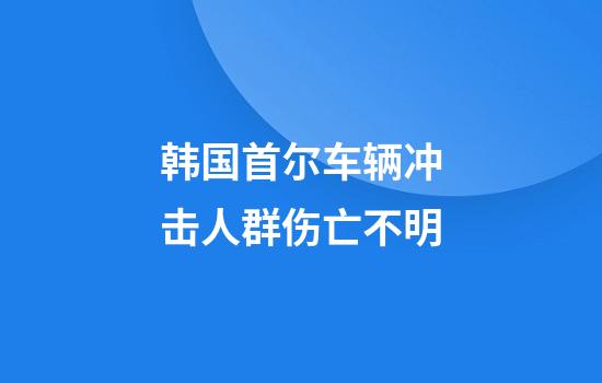 韩国首尔车辆冲击人群伤亡不明