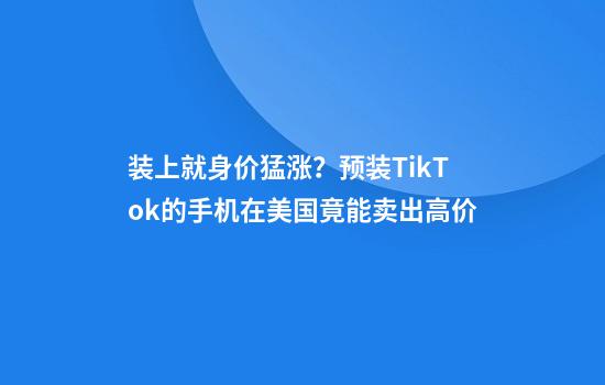 装上就身价猛涨？预装TikTok的手机在美国竟能卖出高价