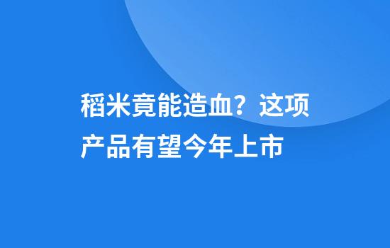 稻米竟能造血？这项产品有望今年上市