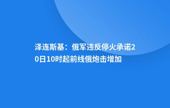 泽连斯基：俄军违反停火承诺20日10时起前线俄炮击增加