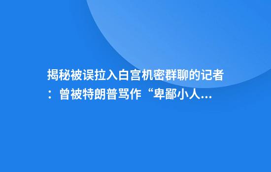 揭秘被误拉入白宫机密群聊的记者：曾被特朗普骂作“卑鄙小人”