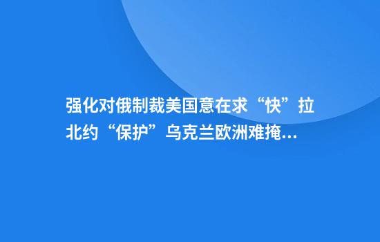 强化对俄制裁美国意在求“快”拉北约“保护”乌克兰欧洲难掩“心慌”