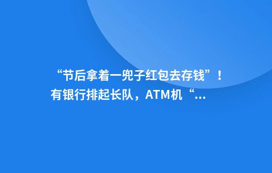 “节后拿着一兜子红包去存钱”！有银行排起长队，ATM机“撑爆”了