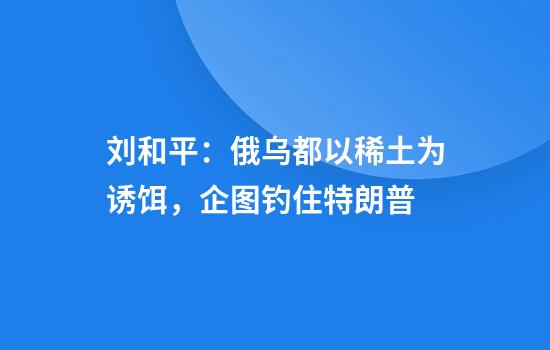 刘和平：俄乌都以稀土为诱饵，企图钓住特朗普