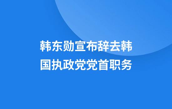 韩东勋宣布辞去韩国执政党党首职务