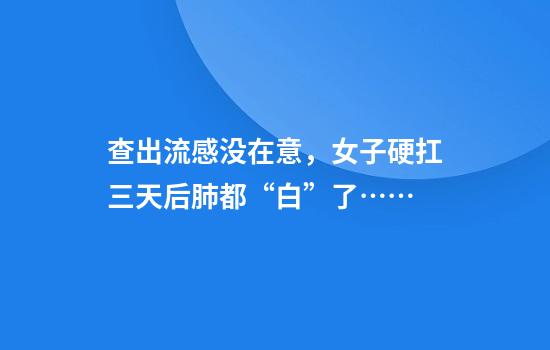 查出流感没在意，女子硬扛三天后肺都“白”了……