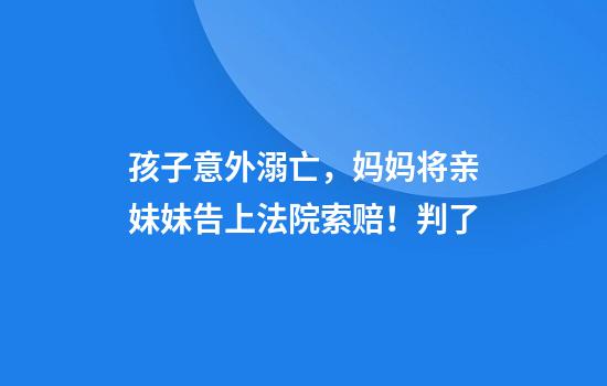 孩子意外溺亡，妈妈将亲妹妹告上法院索赔！判了