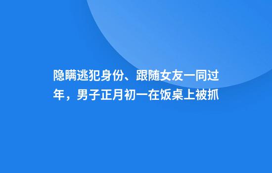 隐瞒逃犯身份、跟随女友一同过年，男子正月初一在饭桌上被抓