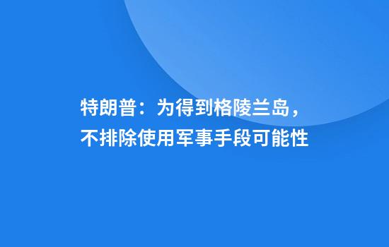 特朗普：为得到格陵兰岛，不排除使用军事手段可能性