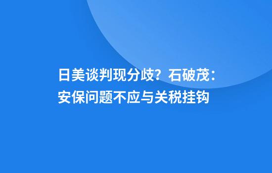日美谈判现分歧？石破茂：安保问题不应与关税挂钩