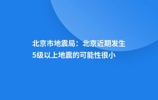 北京市地震局：北京近期发生5级以上地震的可能性很小