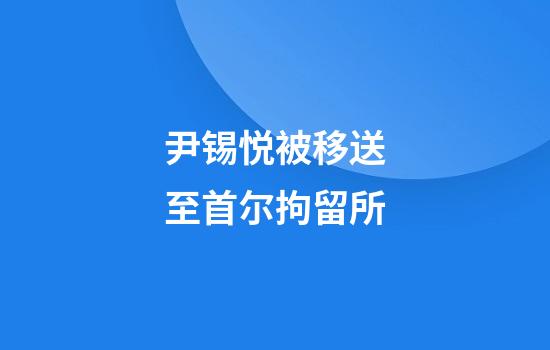 尹锡悦被移送至首尔拘留所