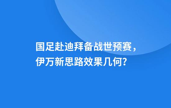 国足赴迪拜备战世预赛，伊万新思路效果几何？