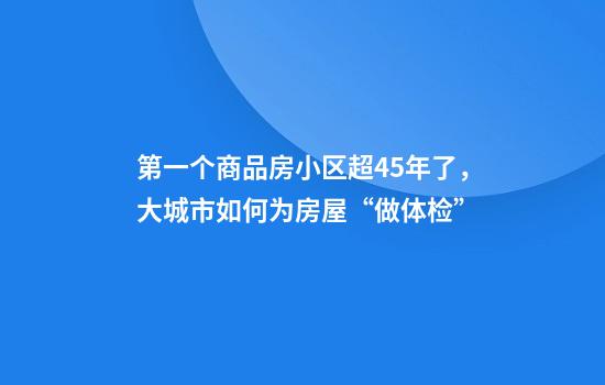 第一个商品房小区超45年了，大城市如何为房屋“做体检”