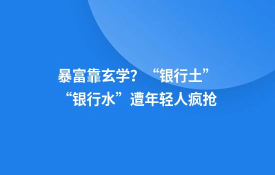 暴富靠玄学？“银行土”“银行水”遭年轻人疯抢