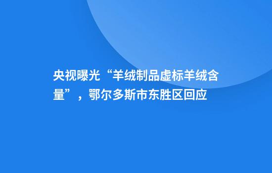 央视曝光“羊绒制品虚标羊绒含量”，鄂尔多斯市东胜区回应