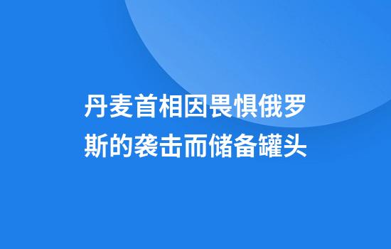丹麦首相因畏惧俄罗斯的袭击而储备罐头