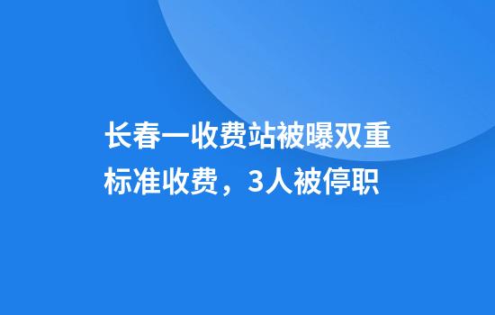 长春一收费站被曝双重标准收费，3人被停职