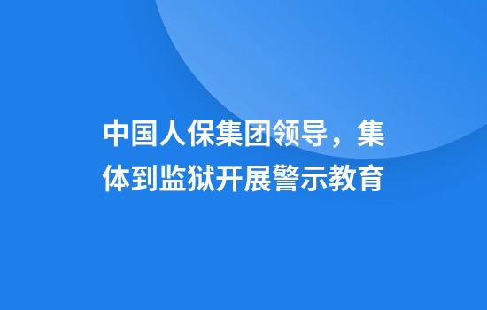 中国人保集团领导，集体到监狱开展警示教育