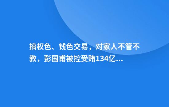 搞权色、钱色交易，对家人不管不教，彭国甫被控受贿1.34亿余元！他曾要求彻查“操场埋尸案”，还称“莫让别人戳脊梁骨”