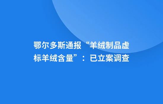 鄂尔多斯通报“羊绒制品虚标羊绒含量”：已立案调查