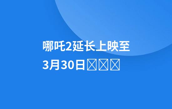 哪吒2延长上映至3月30日​​​