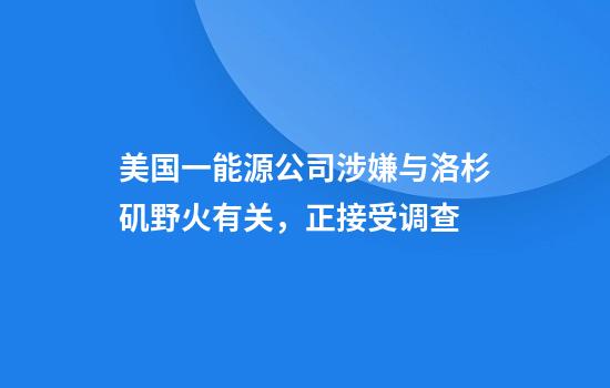 美国一能源公司涉嫌与洛杉矶野火有关，正接受调查