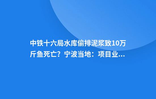 中铁十六局水库偷排泥浆致10万斤鱼死亡？宁波当地：项目业主已预先补偿108万余元