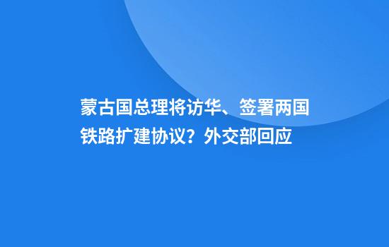 蒙古国总理将访华、签署两国铁路扩建协议？外交部回应
