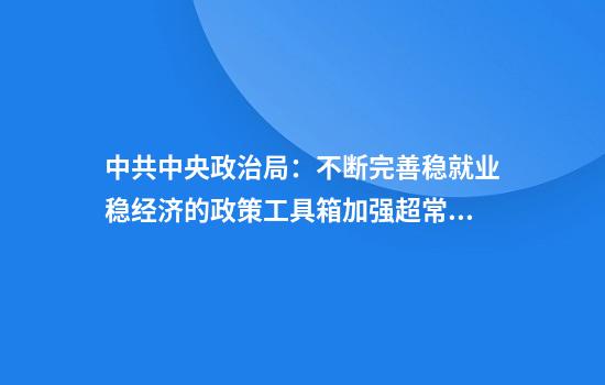 中共中央政治局：不断完善稳就业稳经济的政策工具箱加强超常规逆周期调节