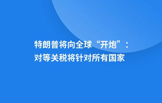特朗普将向全球“开炮”：对等关税将针对所有国家
