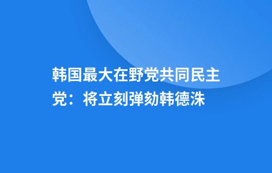 韩国最大在野党共同民主党：将立刻弹劾韩德洙