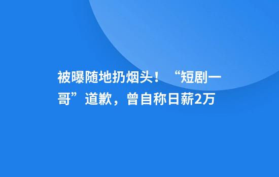 被曝随地扔烟头！“短剧一哥”道歉，曾自称日薪2万