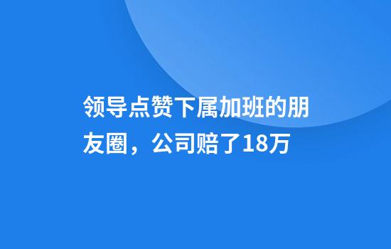 领导点赞下属加班的朋友圈,公司赔了1.8万